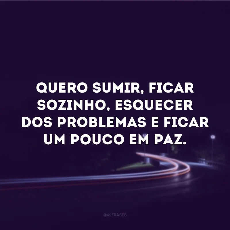 Quero sumir, ficar sozinho, esquecer dos problemas e ficar um pouco em paz.