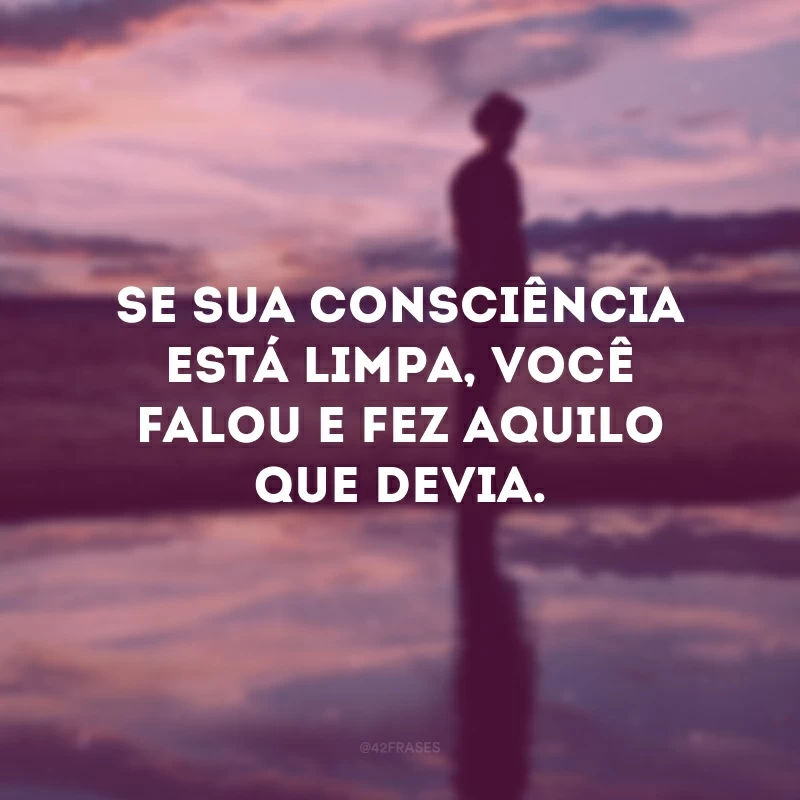 Se sua consciência está limpa, você falou e fez aquilo que devia.