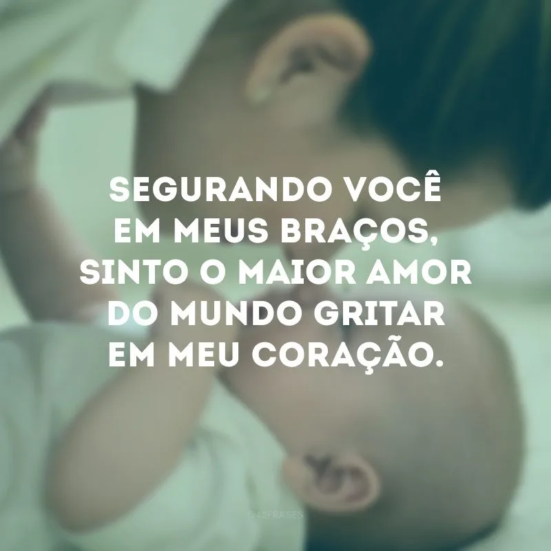 Segurando você em meus braços, sinto o maior amor do mundo gritar em meu coração. 