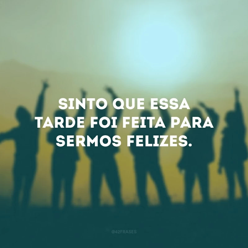 Sinto que essa tarde foi feita para sermos felizes. 