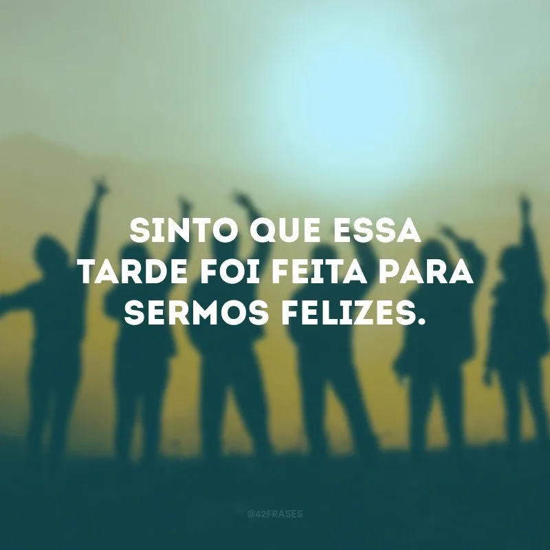 Sinto que essa tarde foi feita para sermos felizes. 