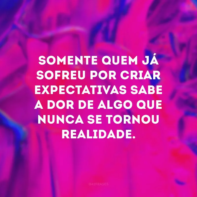 Somente quem já sofreu por criar expectativas sabe a dor de algo que nunca se tornou realidade. 