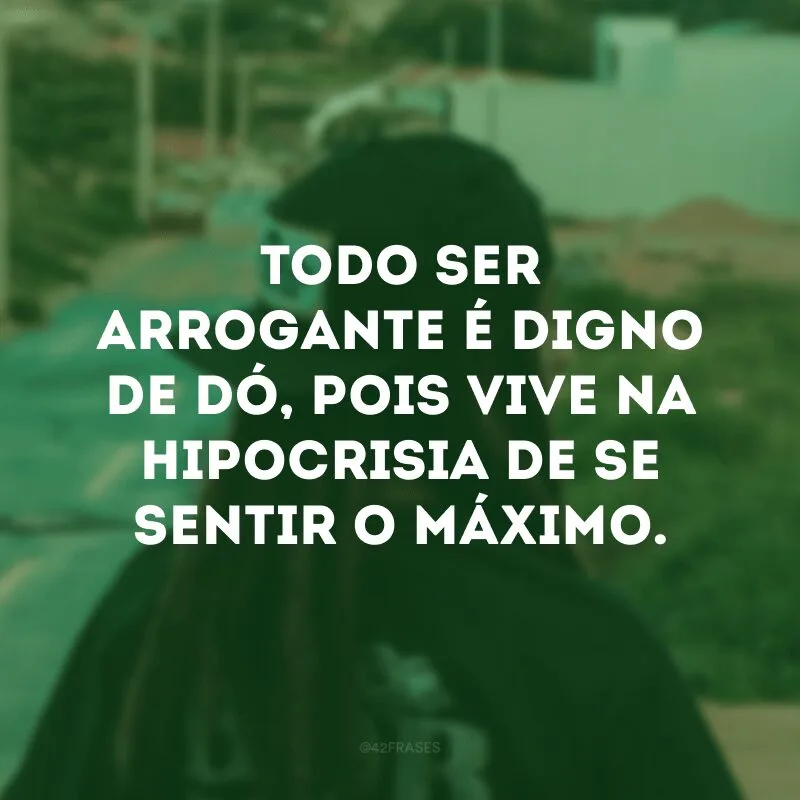 Todo ser arrogante é digno de dó, pois vive na hipocrisia de se sentir o máximo.
