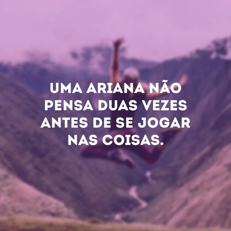 Uma ariana não pensa duas vezes antes de se jogar nas coisas.