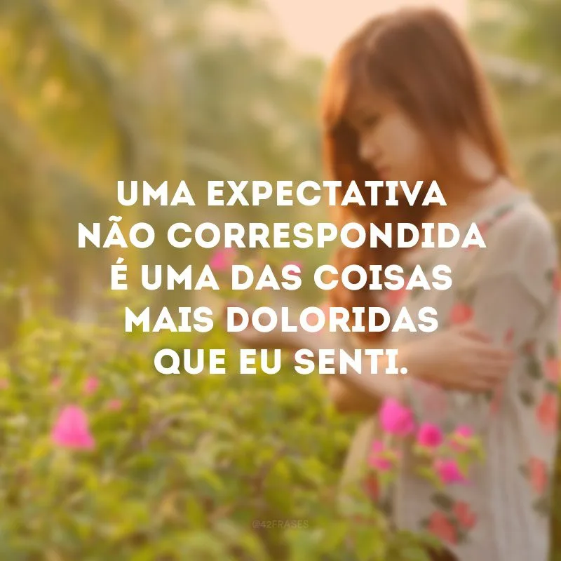 Uma expectativa não correspondida é uma das coisas mais doloridas que eu senti.