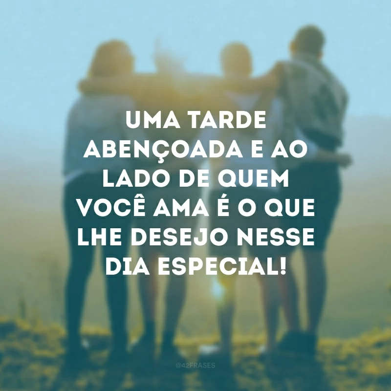 Uma tarde abençoada e ao lado de quem você ama é o que lhe desejo nesse dia especial! 