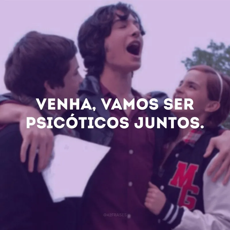 Venha, vamos ser psicóticos juntos.