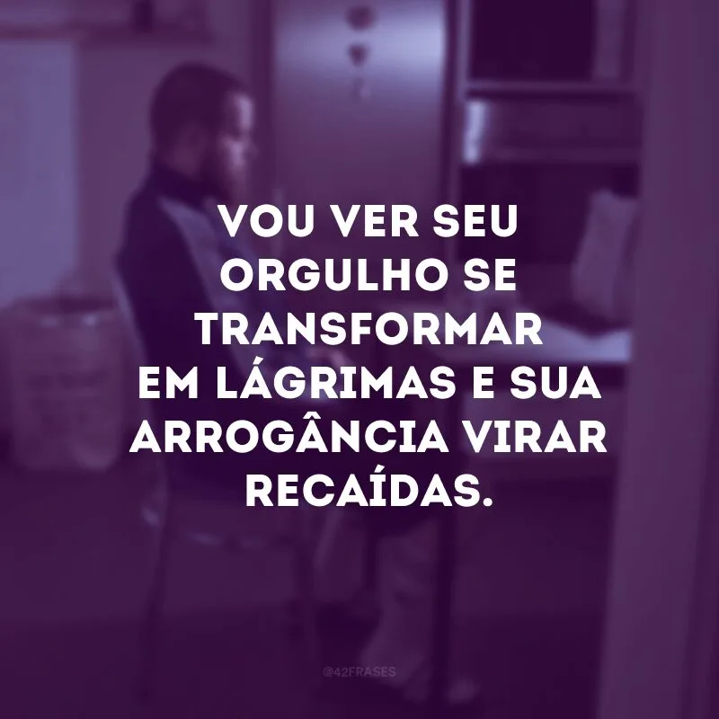 Vou ver seu orgulho se transformar em lágrimas e sua arrogância virar recaídas.