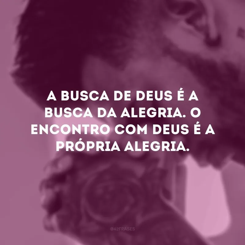 A busca de Deus é a busca da alegria. O encontro com Deus é a própria alegria. 