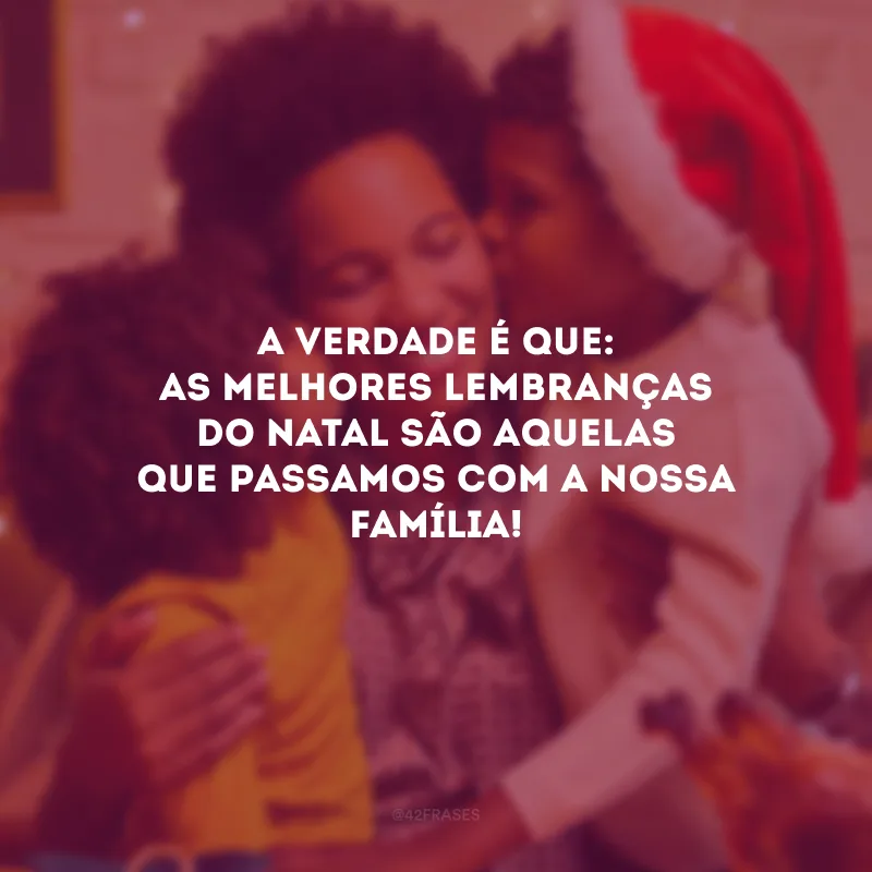 A verdade é que: as melhores lembranças do Natal são aquelas que passamos com a nossa família!