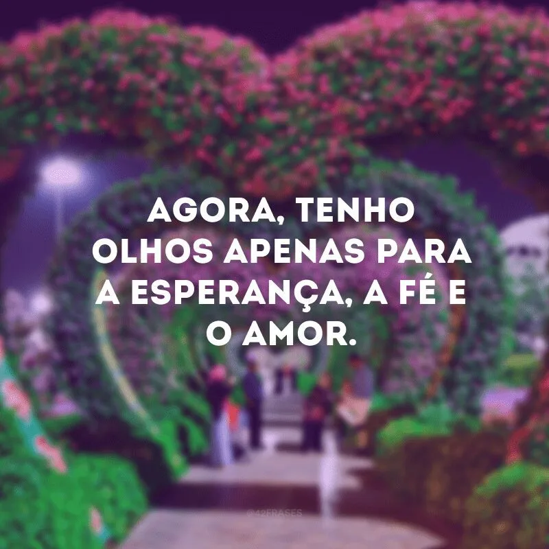 Agora, tenho olhos apenas para a esperança, a fé e o amor.