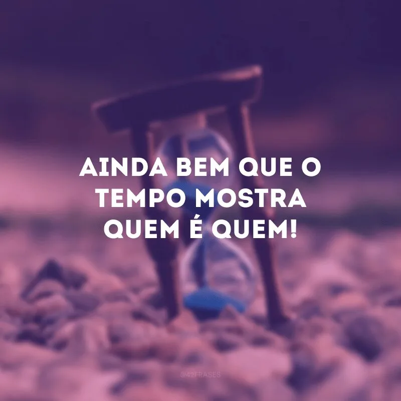 Ainda bem que o tempo mostra quem é quem!