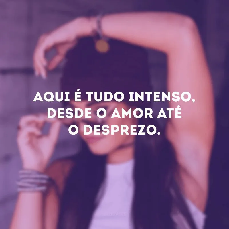 Aqui é tudo intenso, desde o amor até o desprezo. 