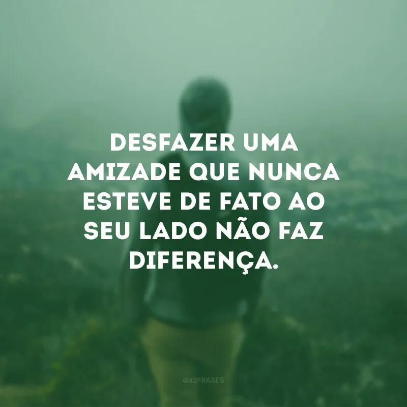 Desfazer uma amizade que nunca esteve de fato ao seu lado não faz diferença. 