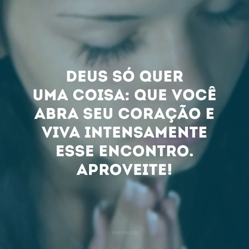 Deus só quer uma coisa: que você abra seu coração e viva intensamente esse encontro. Aproveite! 