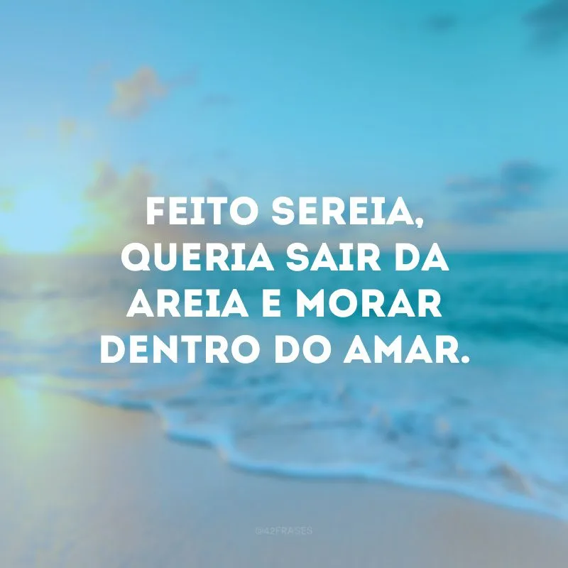 Feito sereia, queria sair da areia e morar dentro do amar. 