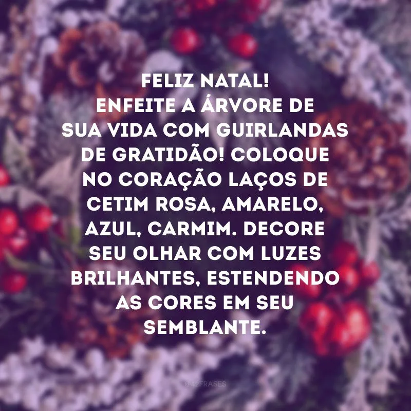 Feliz Natal! Enfeite a árvore de sua vida com guirlandas de gratidão! Coloque no coração laços de cetim rosa, amarelo, azul, carmim. Decore seu olhar com luzes brilhantes, estendendo as cores em seu semblante. 
