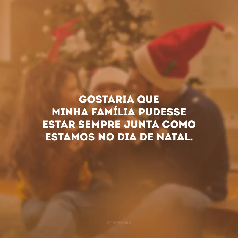 Gostaria que minha família pudesse estar sempre junta como estamos no dia de Natal.