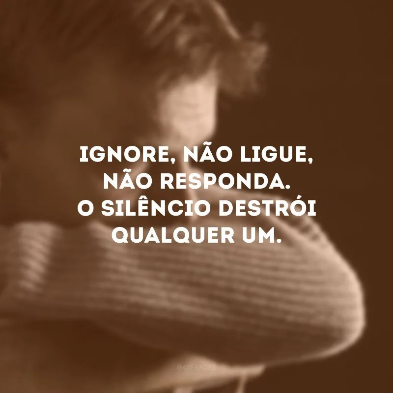 Ignore, não ligue, não responda. O silêncio destrói qualquer um. 