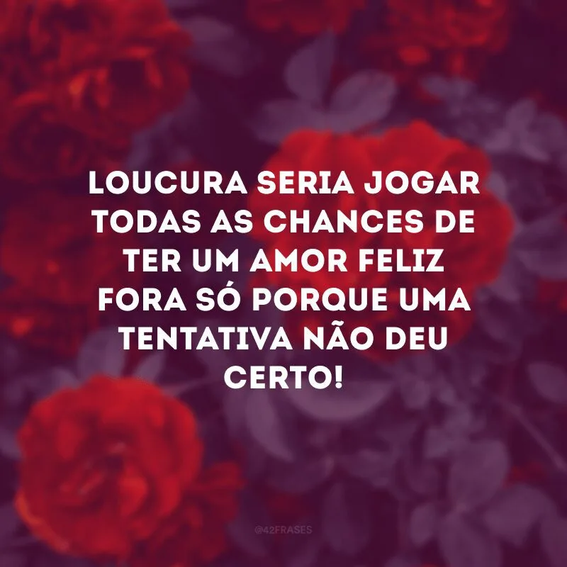Loucura seria jogar todas as chances de ter um amor feliz fora só porque uma tentativa não deu certo!