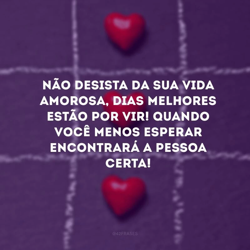 Não desista da sua vida amorosa, dias melhores estão por vir! Quando você menos esperar encontrará a pessoa certa!
