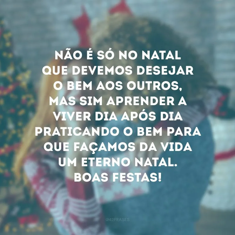 Não é só no Natal que devemos desejar o bem aos outros, mas sim aprender a viver dia após dia praticando o bem para que façamos da vida um eterno Natal. Boas Festas!
