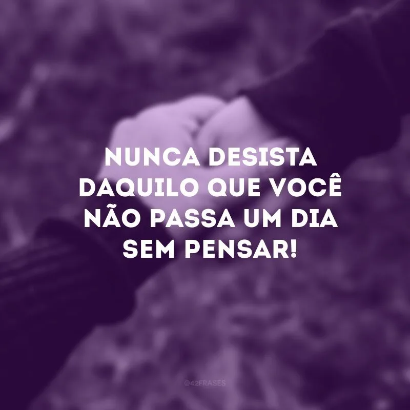 Nunca desista daquilo que você não passa um dia sem pensar!