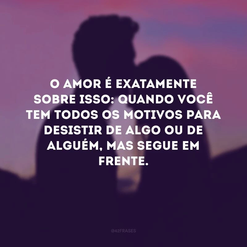 O amor é exatamente sobre isso: quando você tem todos os motivos para desistir de algo ou de alguém, mas segue em frente.