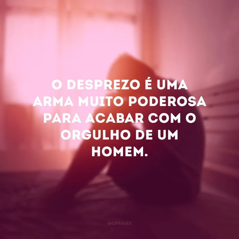 O desprezo é uma arma muito poderosa para acabar com o orgulho de um homem. 