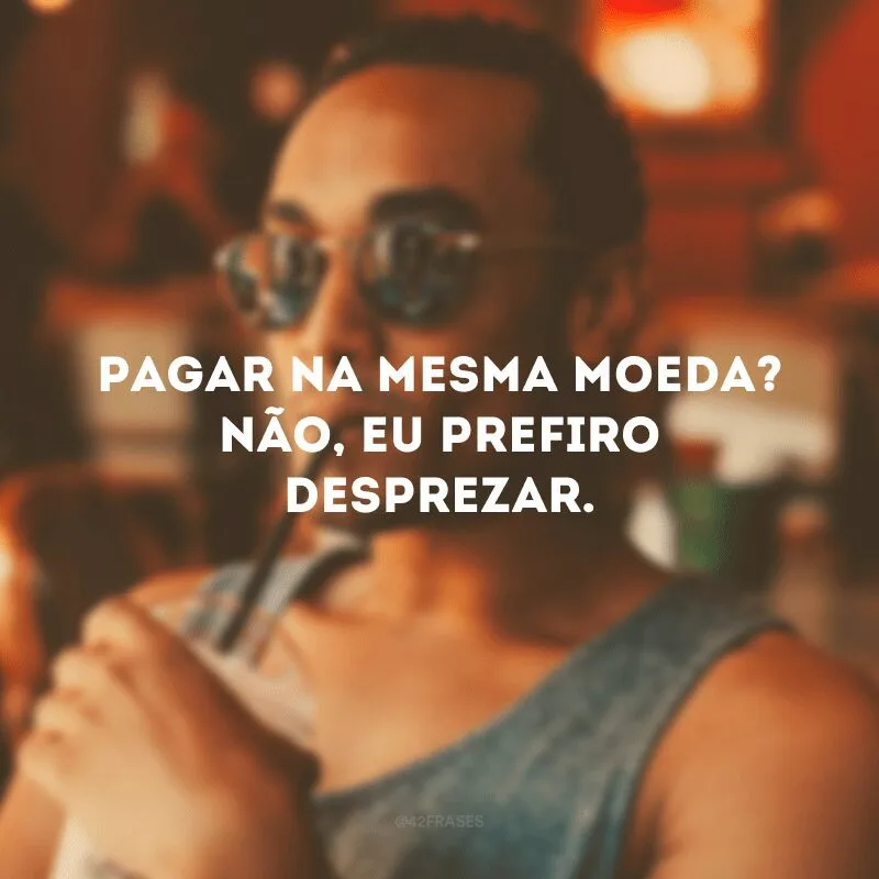 Pagar na mesma moeda? Não, eu prefiro desprezar. 