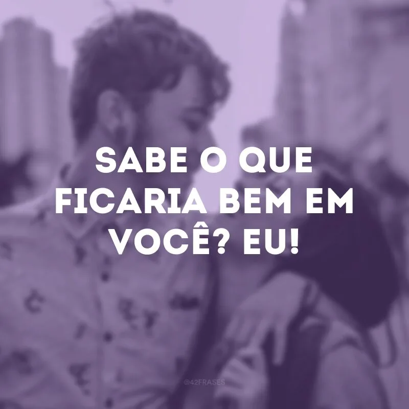 Sabe o que ficaria bem em você? Eu!