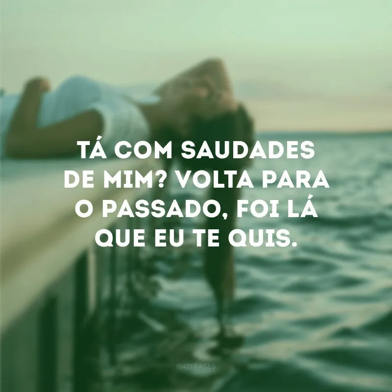 Tá com saudades de mim? Volta para o passado, foi lá que eu te quis. 