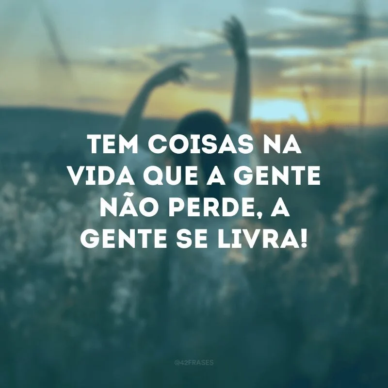 Tem coisas na vida que a gente não perde, a gente se livra!