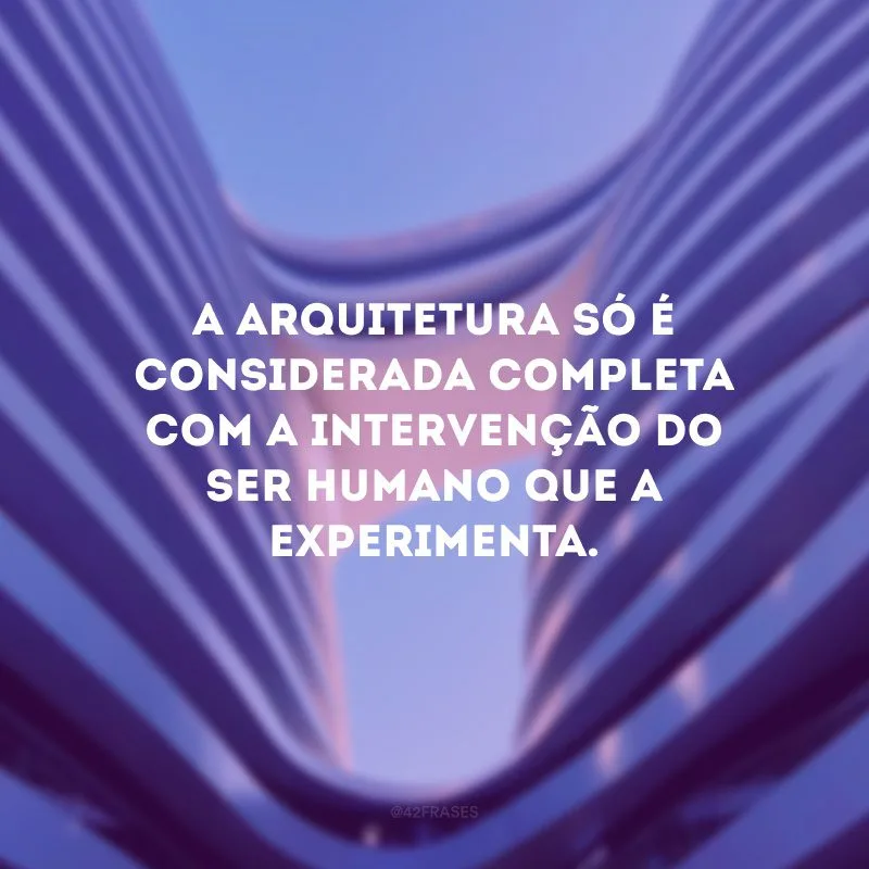 A arquitetura só é considerada completa com a intervenção do ser humano que a experimenta. 