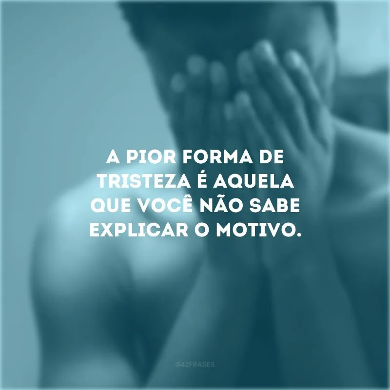 A pior forma de tristeza é aquela que você não sabe explicar o motivo.