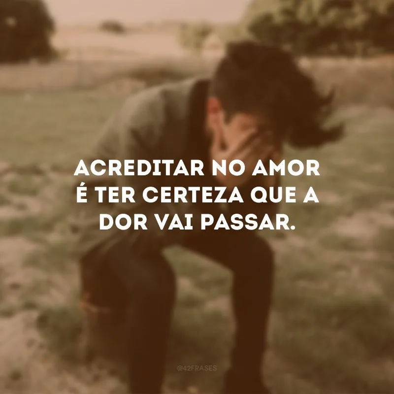 Acreditar no amor é ter certeza que a dor vai passar.