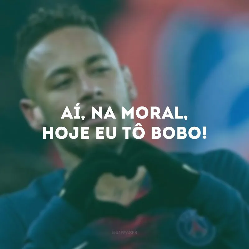 Aí, na moral, hoje eu tô bobo!