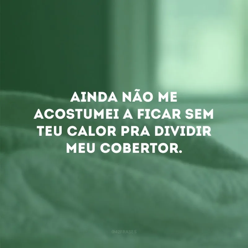 Ainda não me acostumei a ficar sem teu calor pra dividir meu cobertor.