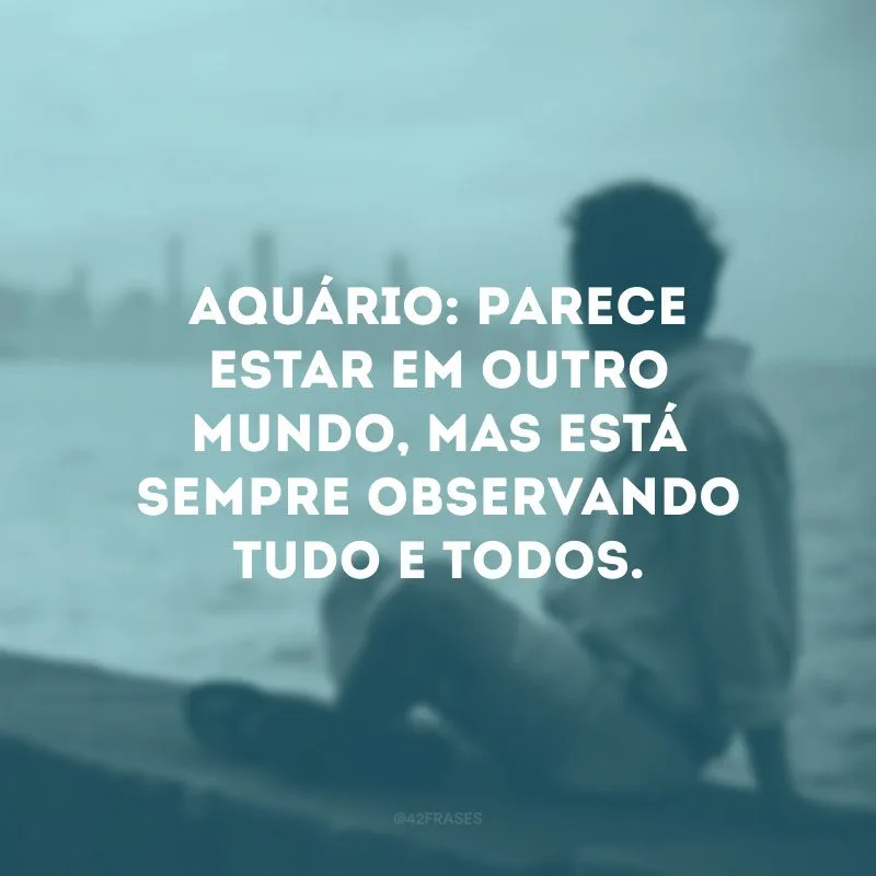 Aquário: parece estar em outro mundo, mas está sempre observando tudo e todos.