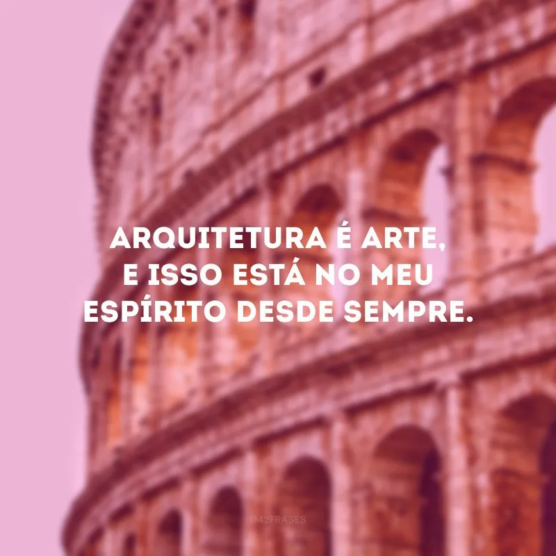 Arquitetura é arte, e isso está no meu espírito desde sempre.