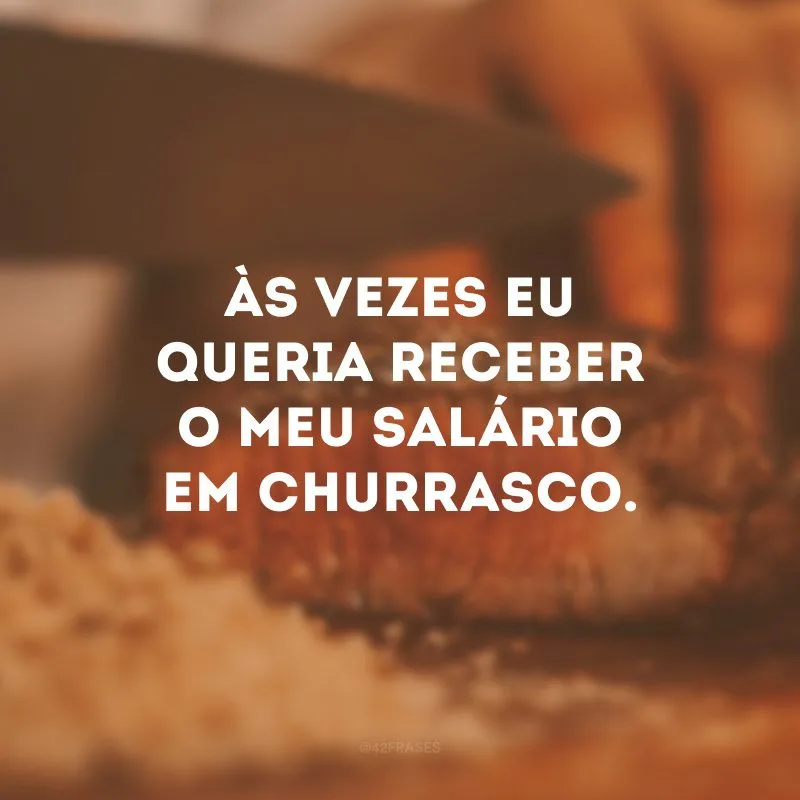Às vezes eu queria receber o meu salário em churrasco. 