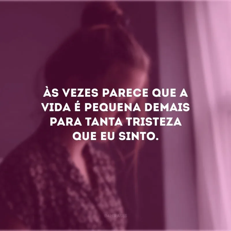 Às vezes parece que a vida é pequena demais para tanta tristeza que eu sinto.