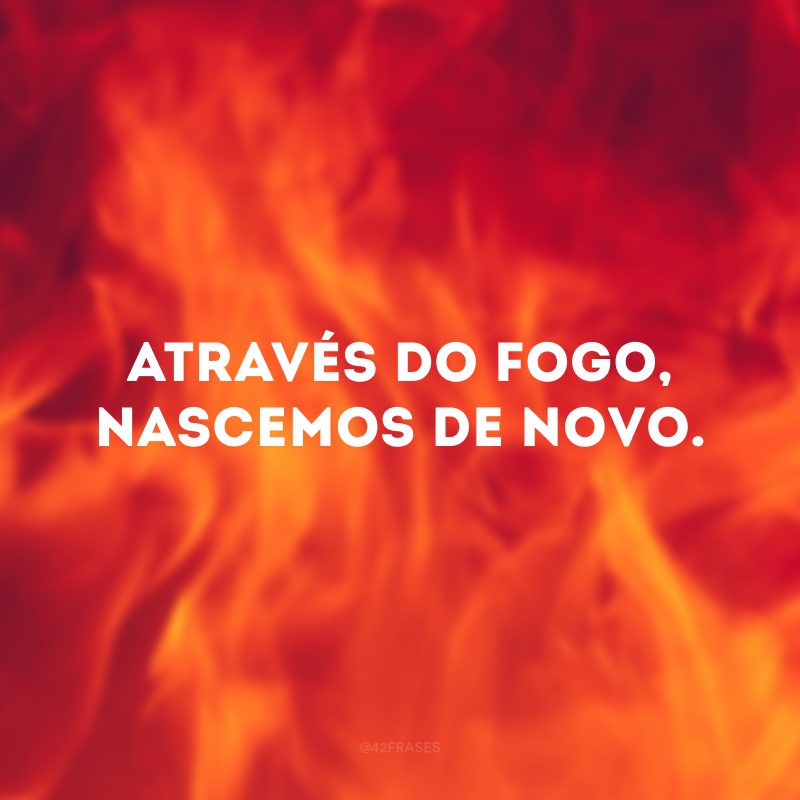 Através do fogo, nascemos de novo.
