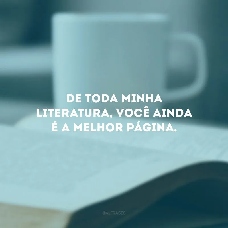 De toda minha literatura, você ainda é a melhor página.