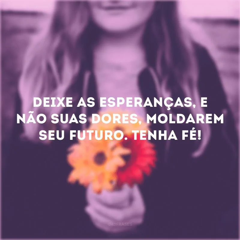 Deixe as esperanças, e não suas dores, moldarem seu futuro. Tenha fé! 