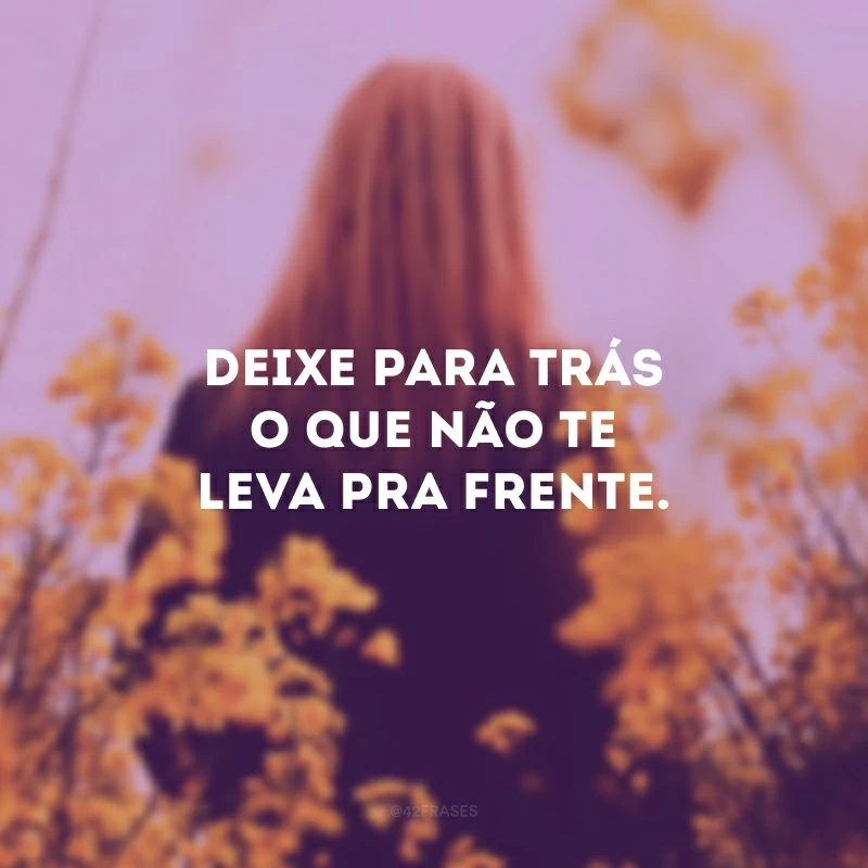 Deixe para trás o que não te leva pra frente. 