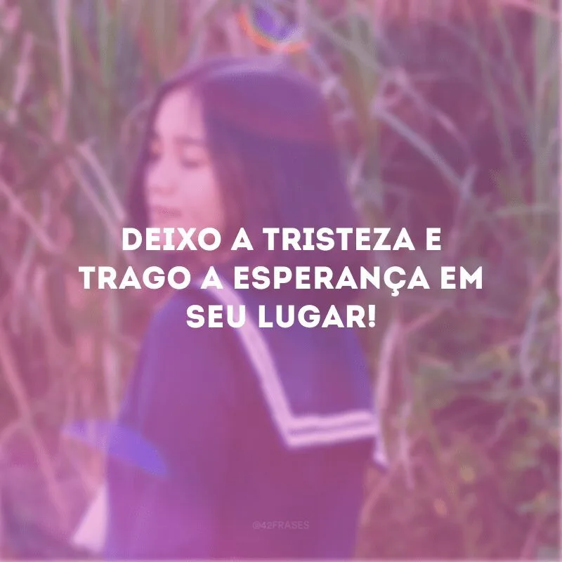 Deixo a tristeza e trago a esperança em seu lugar! 