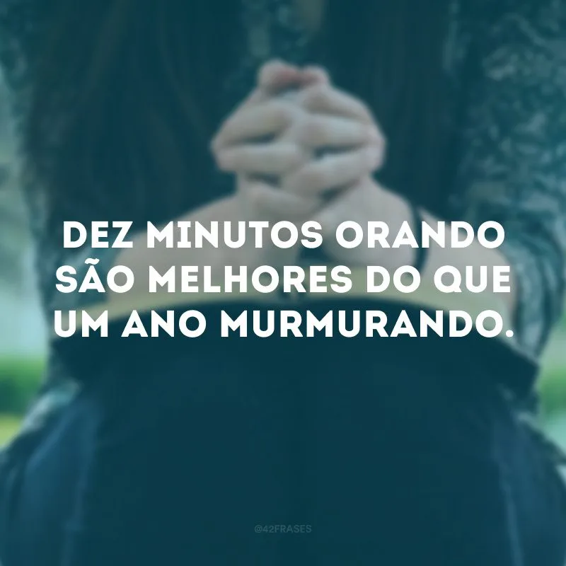 Dez minutos orando são melhores do que um ano murmurando.
