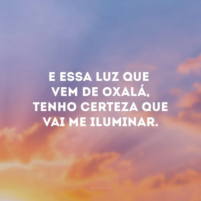 E essa luz que vem de Oxalá, tenho certeza que vai me iluminar. 