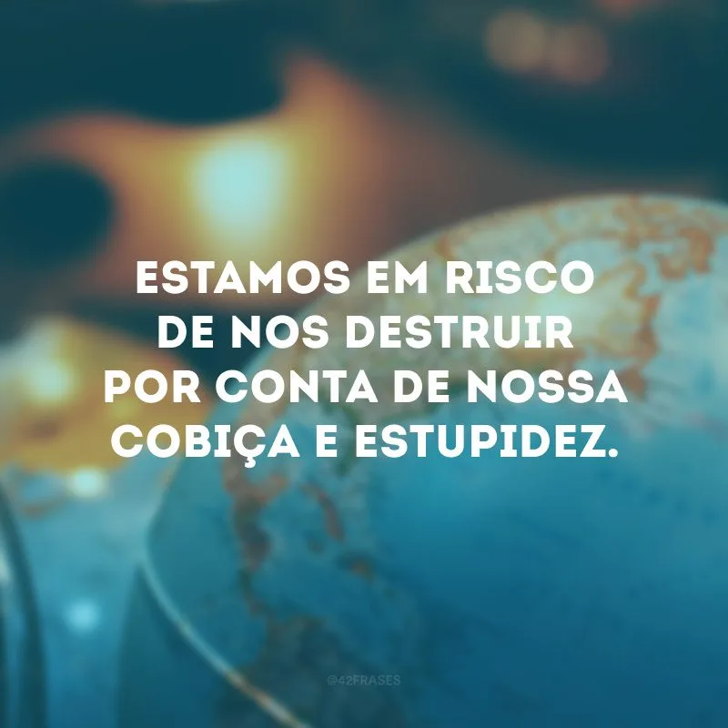 Estamos em risco de nos destruir por conta de nossa cobiça e estupidez. 